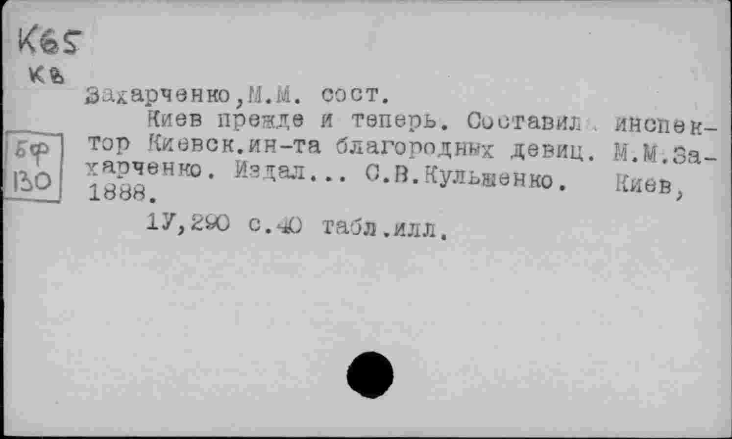 ﻿Kgs-
к®»
Гїї^~
IßO
Захарченко,M.M. сост.
Киев прежде и теперь. Составил инспектор Киевск.ин-та благородних девиц М М За-ЇХЄНК0- Издал--- С-В-Кульвенко. ' toes'' ± о оо.	>
17,200 с.чО табл, ил л.